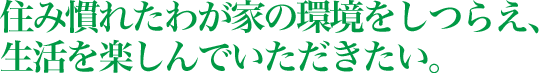 住み慣れたわが家の環境をしつらえ、生活を楽しんでいただきたい。