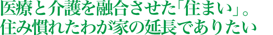 医療と介護を融合させた「住まい」。住み慣れたわが家の延長でありたい