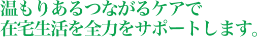 温もりあるつながるケアで在宅生活を全力をサポートします。